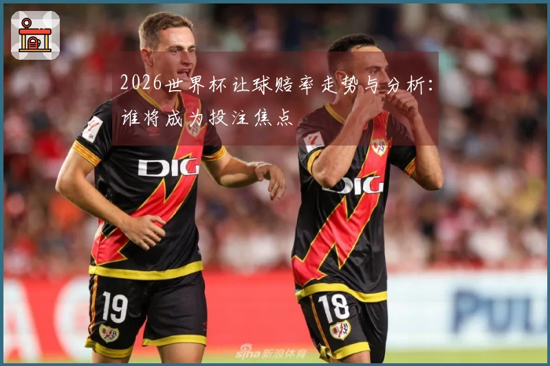 2026世界杯让球赔率走势与分析:谁将成为投注焦点