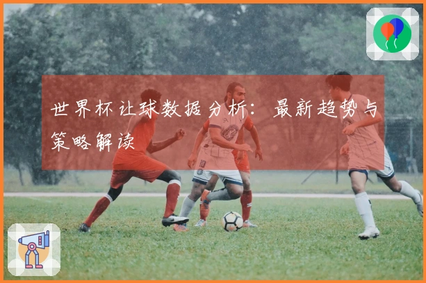 世界杯让球数据分析:最新趋势与策略解读